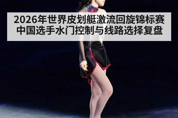 2026年世界皮划艇激流回旋锦标赛中国选手水门控制与线路选择复盘